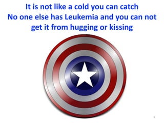 It	is	not	like	a	cold	you	can	catch	
No	one	else	has	Leukemia	and	you	can	not	
get	it	from	hugging	or	kissing
9
 