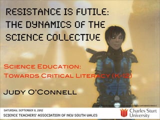 resistance is futile:
 the dynamics of the
 science collective

Science Education:
Towards Critical Literacy (K-12)

Judy O’Connell
                                             cc licensed ( BY NC SA ) ﬂickr photo by Luminis Kanto: http://ﬂickr.com/photos/12609729@N07/4190433317/


Saturday, September 8, 2012
Science Teachers' Association of New South Wales
 