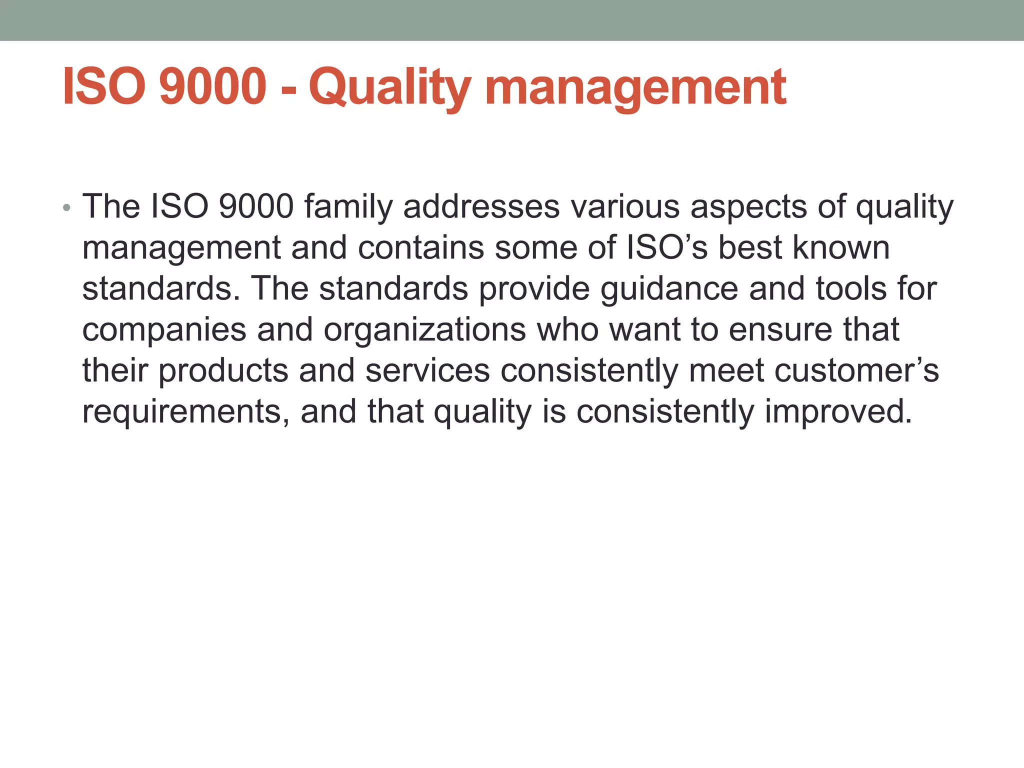 ISO 9000 - Quality management
• The ISO 9000 family addresses various aspects of quality
management and contains some of ISO’s best known
standards. The standards provide guidance and tools for
companies and organizations who want to ensure that
their products and services consistently meet customer’s
requirements, and that quality is consistently improved.
 