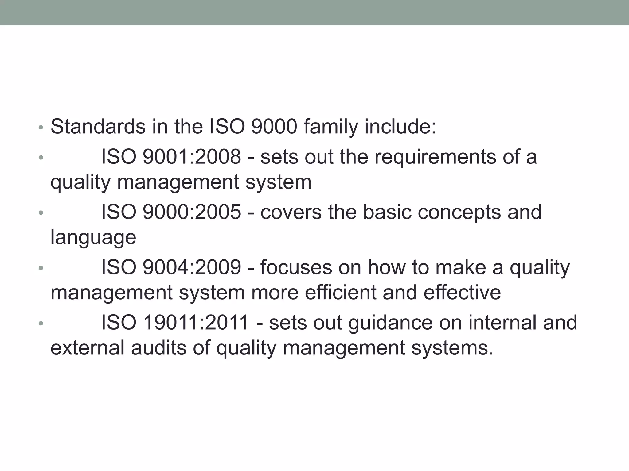 • Standards in the ISO 9000 family include:
• ISO 9001:2008 - sets out the requirements of a
quality management system
• ISO 9000:2005 - covers the basic concepts and
language
• ISO 9004:2009 - focuses on how to make a quality
management system more efficient and effective
• ISO 19011:2011 - sets out guidance on internal and
external audits of quality management systems.
 