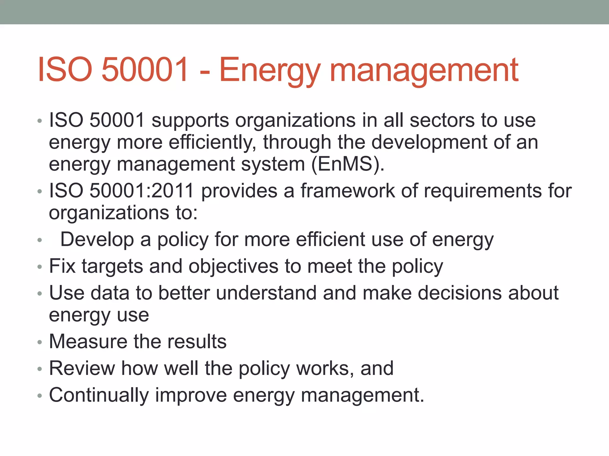 ISO 50001 - Energy management
• ISO 50001 supports organizations in all sectors to use
energy more efficiently, through the development of an
energy management system (EnMS).
• ISO 50001:2011 provides a framework of requirements for
organizations to:
• Develop a policy for more efficient use of energy
• Fix targets and objectives to meet the policy
• Use data to better understand and make decisions about
energy use
• Measure the results
• Review how well the policy works, and
• Continually improve energy management.
 