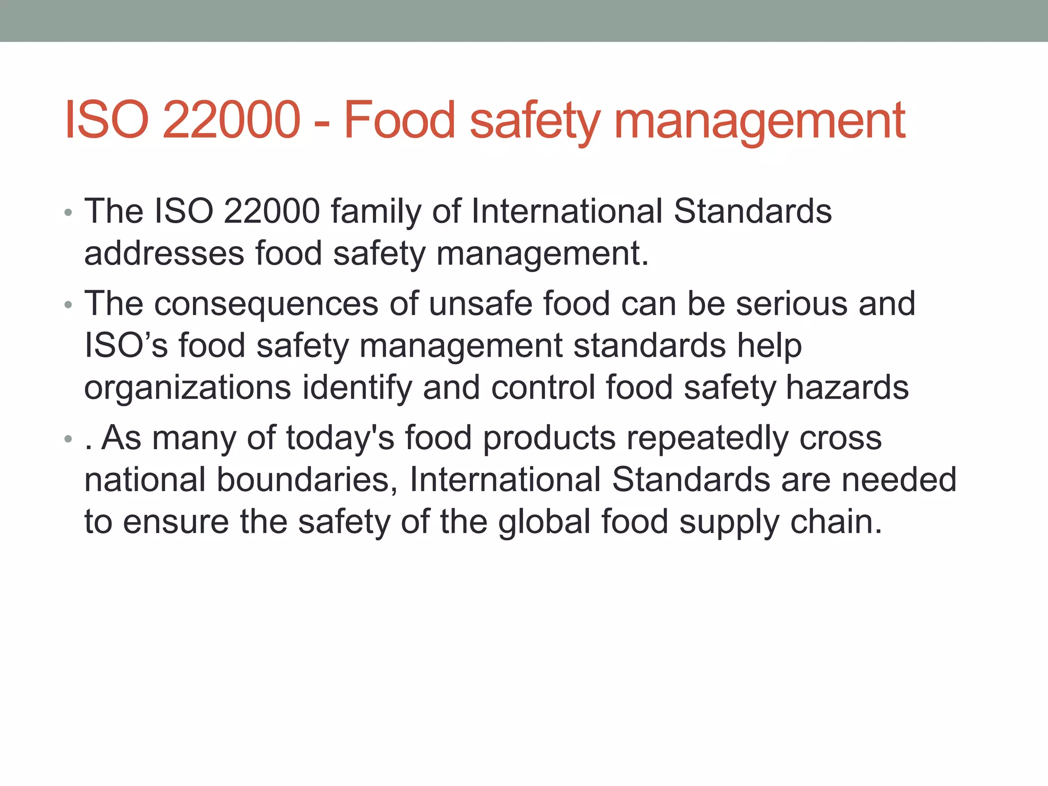 ISO 22000 - Food safety management
• The ISO 22000 family of International Standards
addresses food safety management.
• The consequences of unsafe food can be serious and
ISO’s food safety management standards help
organizations identify and control food safety hazards
• . As many of today's food products repeatedly cross
national boundaries, International Standards are needed
to ensure the safety of the global food supply chain.
 