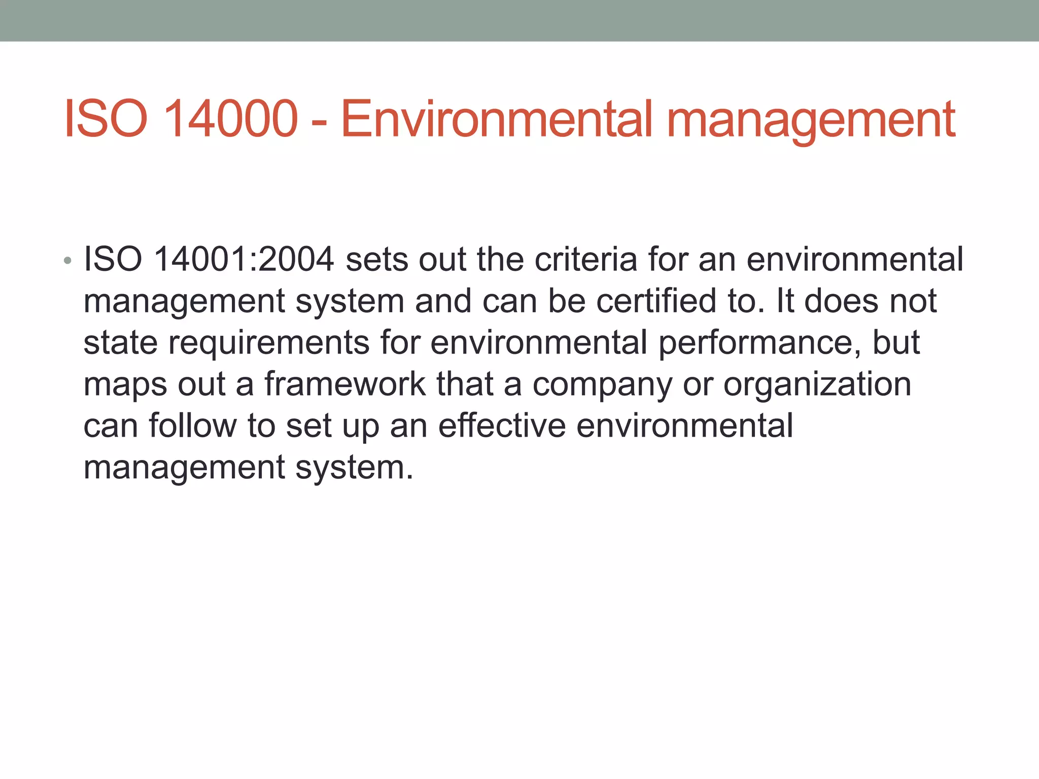 ISO 14000 - Environmental management
• ISO 14001:2004 sets out the criteria for an environmental
management system and can be certified to. It does not
state requirements for environmental performance, but
maps out a framework that a company or organization
can follow to set up an effective environmental
management system.
 