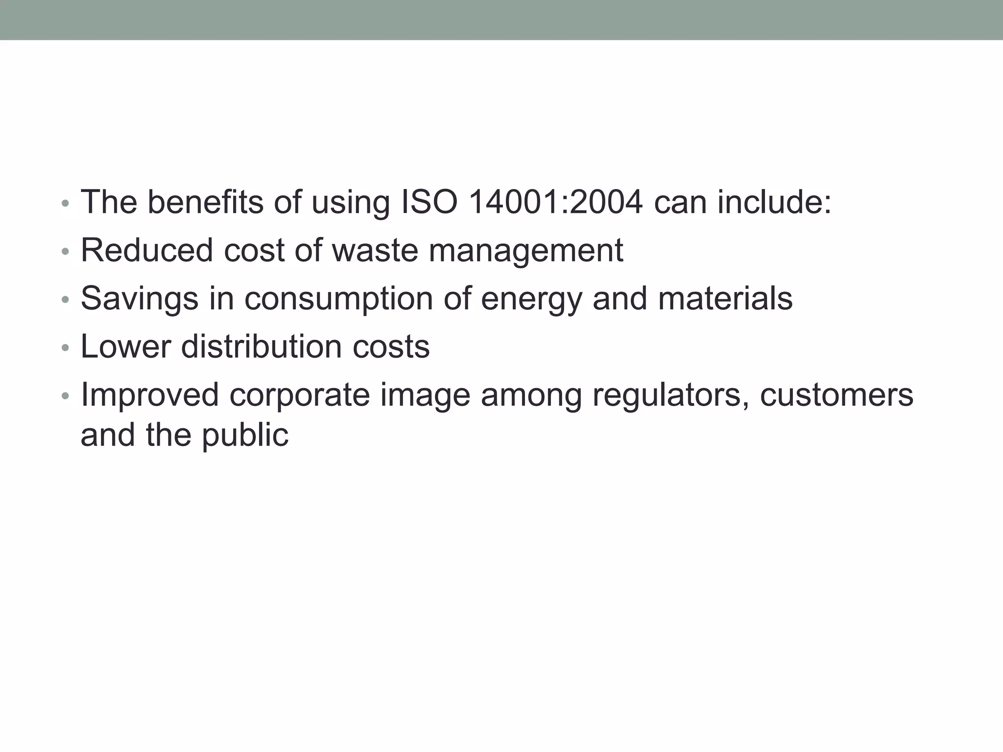 • The benefits of using ISO 14001:2004 can include:
• Reduced cost of waste management
• Savings in consumption of energy and materials
• Lower distribution costs
• Improved corporate image among regulators, customers
and the public
 