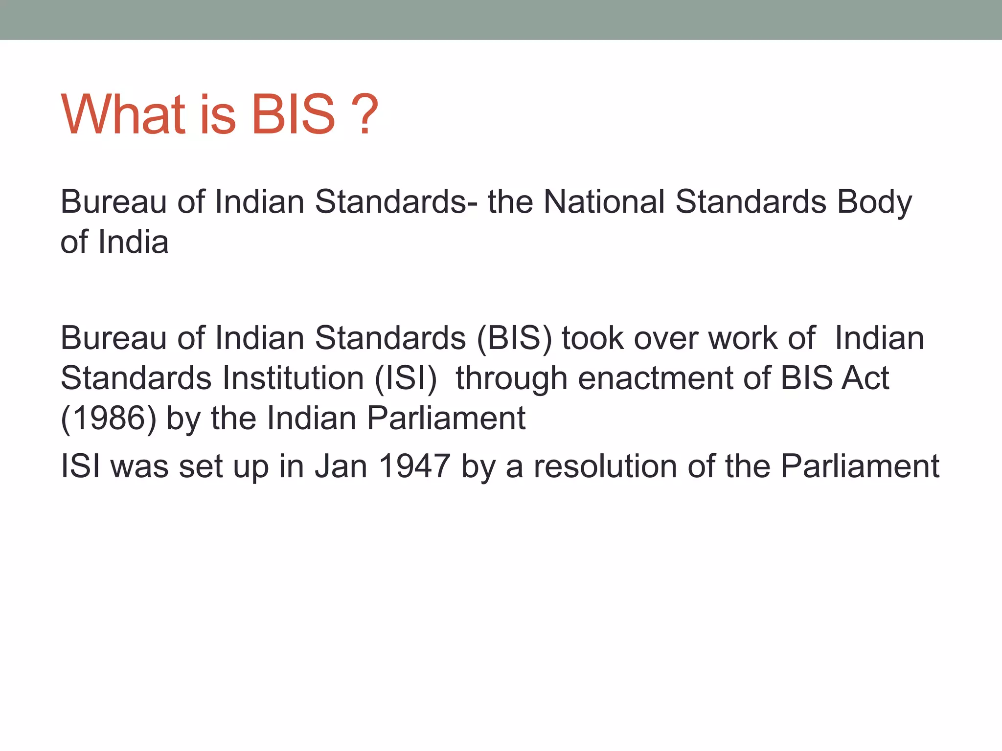 What is BIS ?
Bureau of Indian Standards- the National Standards Body
of India
Bureau of Indian Standards (BIS) took over work of Indian
Standards Institution (ISI) through enactment of BIS Act
(1986) by the Indian Parliament
ISI was set up in Jan 1947 by a resolution of the Parliament
 