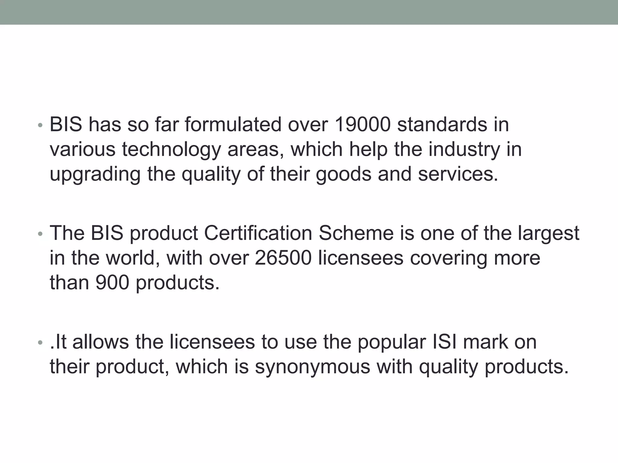 • BIS has so far formulated over 19000 standards in
various technology areas, which help the industry in
upgrading the quality of their goods and services.
• The BIS product Certification Scheme is one of the largest
in the world, with over 26500 licensees covering more
than 900 products.
• .It allows the licensees to use the popular ISI mark on
their product, which is synonymous with quality products.
 