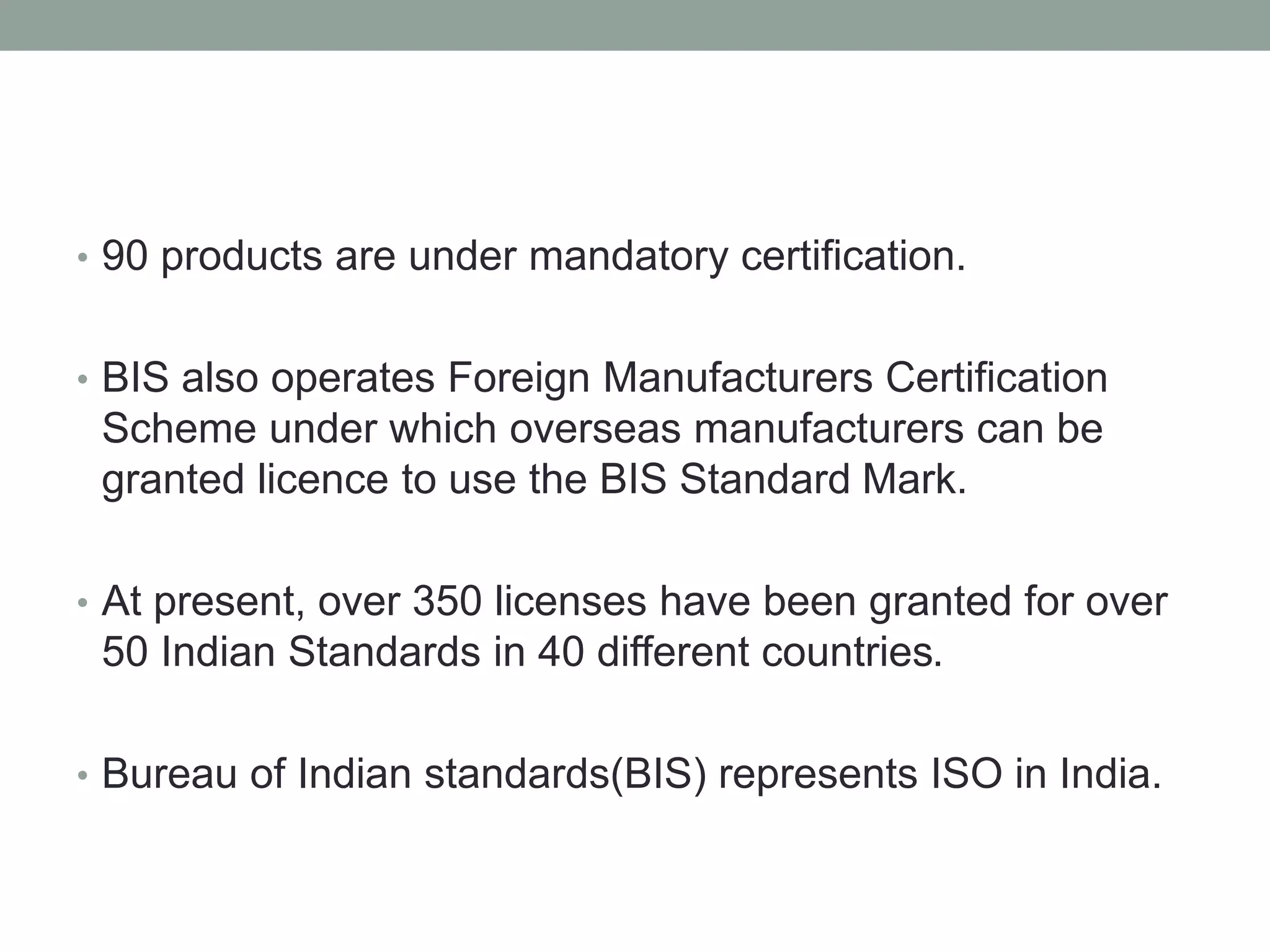 • 90 products are under mandatory certification.
• BIS also operates Foreign Manufacturers Certification
Scheme under which overseas manufacturers can be
granted licence to use the BIS Standard Mark.
• At present, over 350 licenses have been granted for over
50 Indian Standards in 40 different countries.
• Bureau of Indian standards(BIS) represents ISO in India.
 