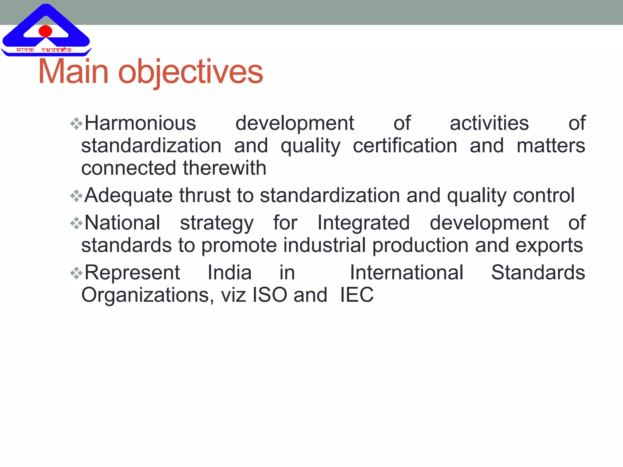 Main objectives
Harmonious development of activities of
standardization and quality certification and matters
connected therewith
Adequate thrust to standardization and quality control
National strategy for Integrated development of
standards to promote industrial production and exports
Represent India in International Standards
Organizations, viz ISO and IEC
 