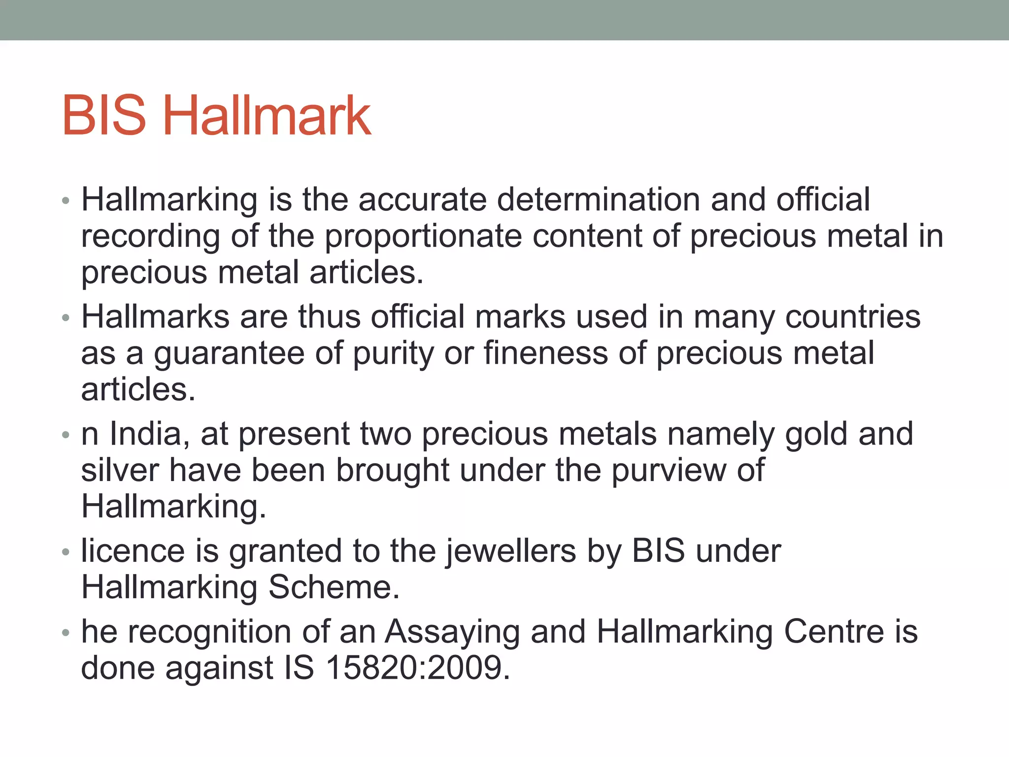 BIS Hallmark
• Hallmarking is the accurate determination and official
recording of the proportionate content of precious metal in
precious metal articles.
• Hallmarks are thus official marks used in many countries
as a guarantee of purity or fineness of precious metal
articles.
• n India, at present two precious metals namely gold and
silver have been brought under the purview of
Hallmarking.
• licence is granted to the jewellers by BIS under
Hallmarking Scheme.
• he recognition of an Assaying and Hallmarking Centre is
done against IS 15820:2009.
 