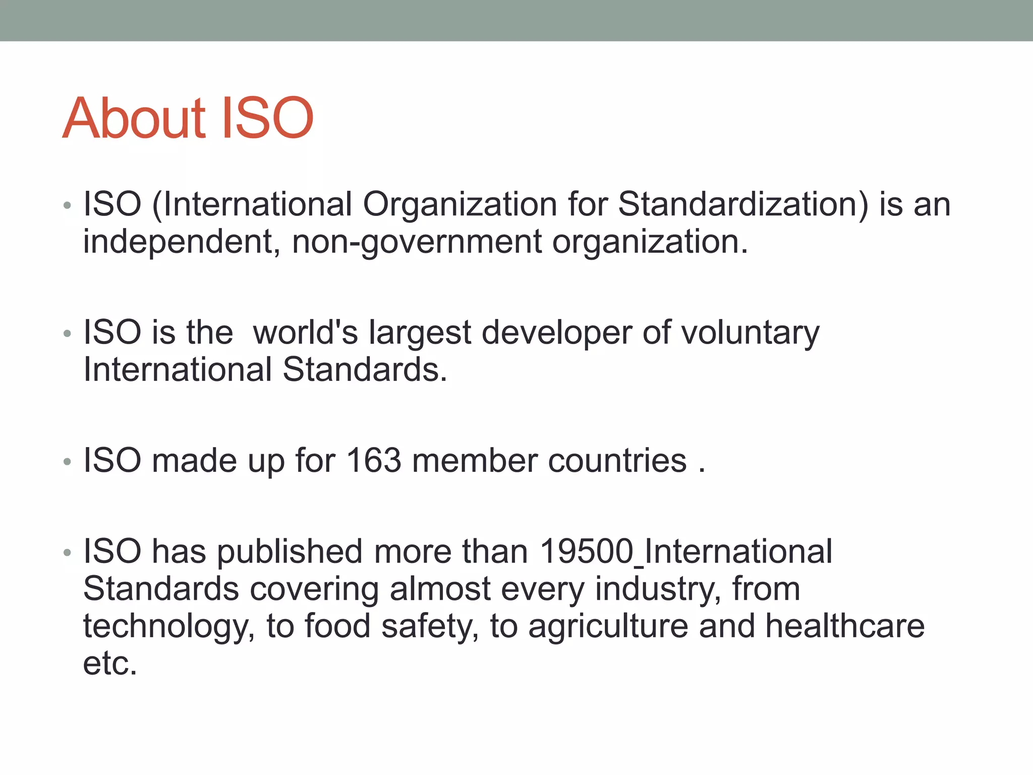 About ISO
• ISO (International Organization for Standardization) is an
independent, non-government organization.
• ISO is the world's largest developer of voluntary
International Standards.
• ISO made up for 163 member countries .
• ISO has published more than 19500 International
Standards covering almost every industry, from
technology, to food safety, to agriculture and healthcare
etc.
 