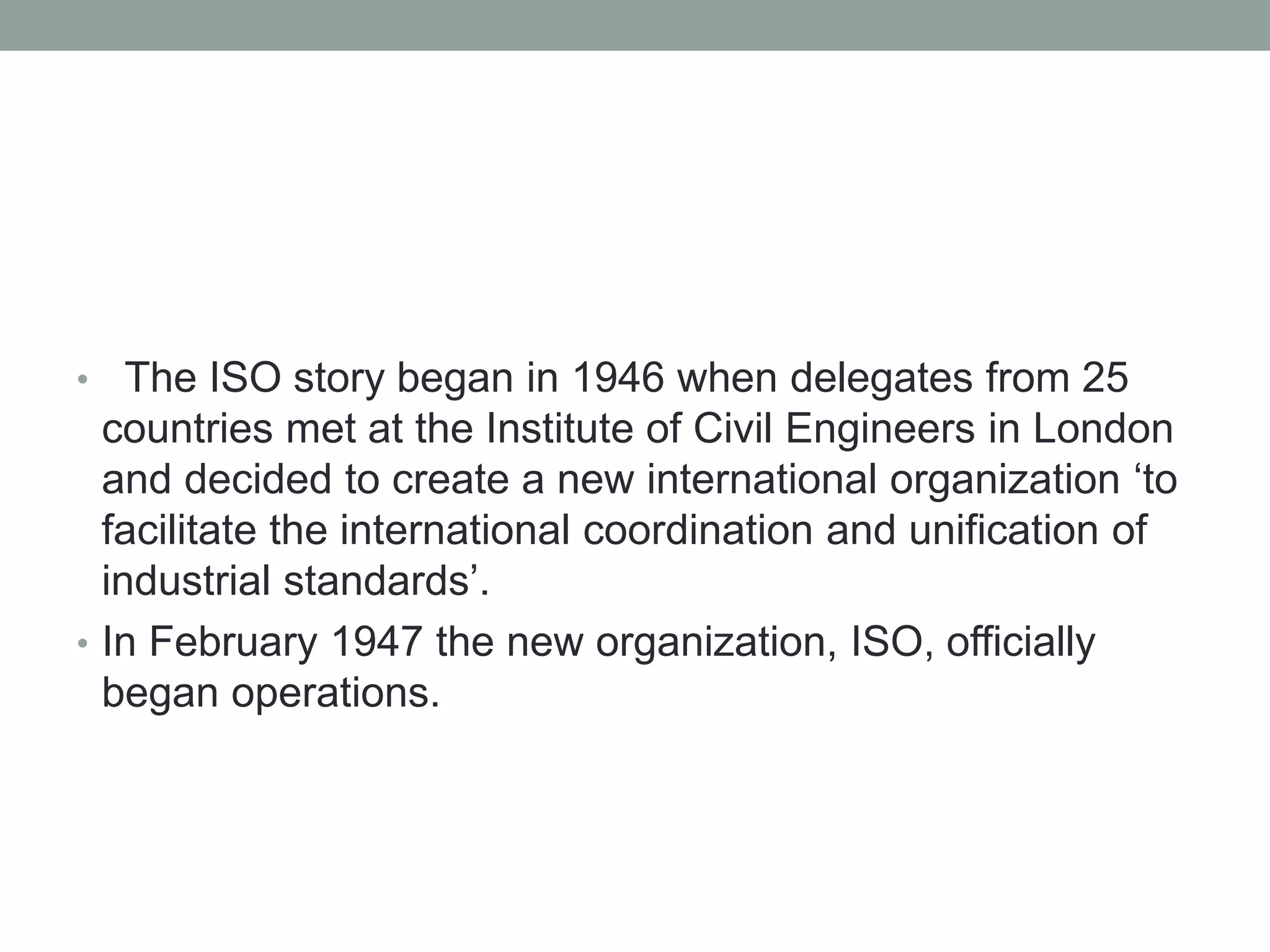 • The ISO story began in 1946 when delegates from 25
countries met at the Institute of Civil Engineers in London
and decided to create a new international organization ‘to
facilitate the international coordination and unification of
industrial standards’.
• In February 1947 the new organization, ISO, officially
began operations.
 
