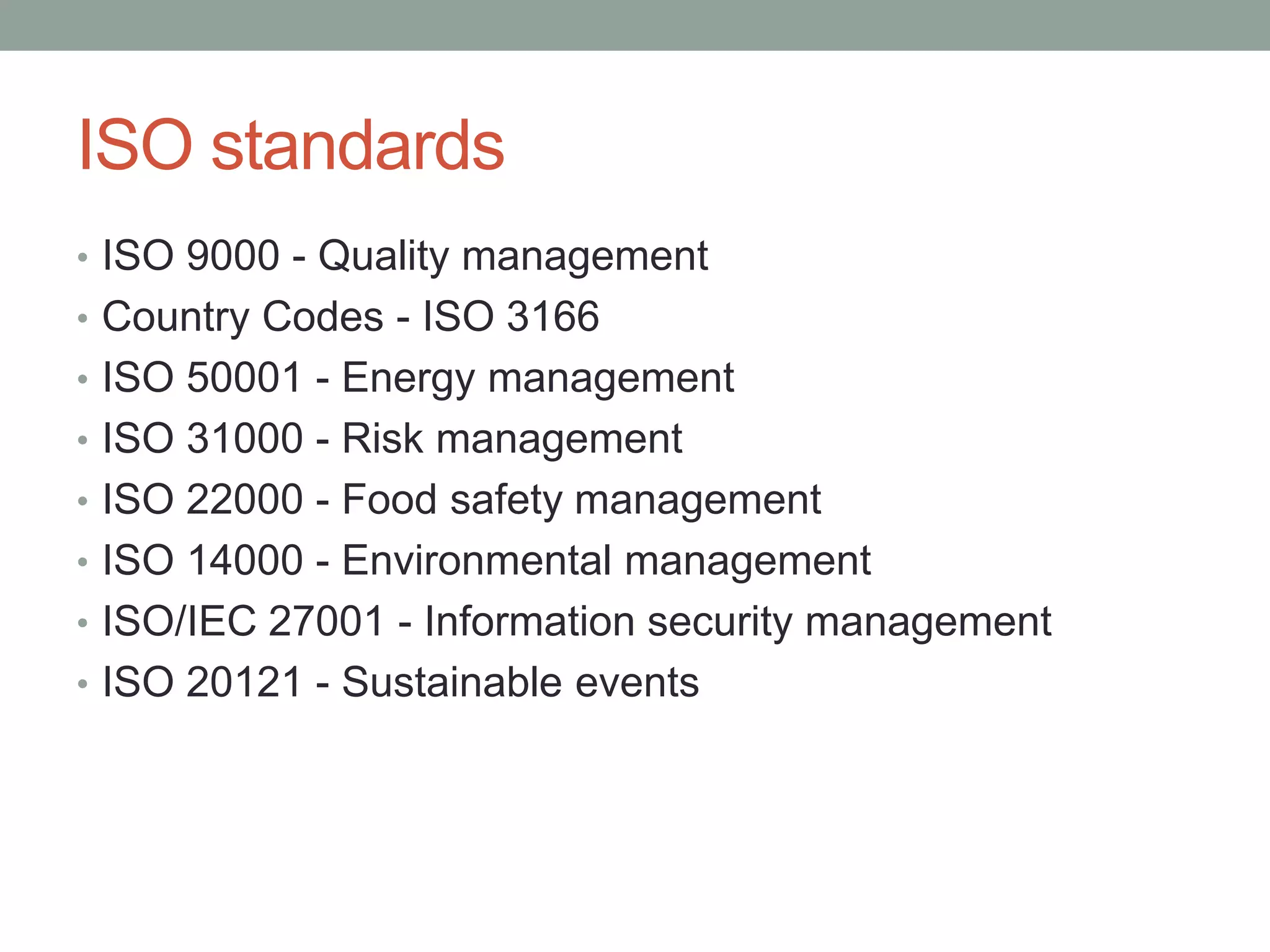 ISO standards
• ISO 9000 - Quality management
• Country Codes - ISO 3166
• ISO 50001 - Energy management
• ISO 31000 - Risk management
• ISO 22000 - Food safety management
• ISO 14000 - Environmental management
• ISO/IEC 27001 - Information security management
• ISO 20121 - Sustainable events
 