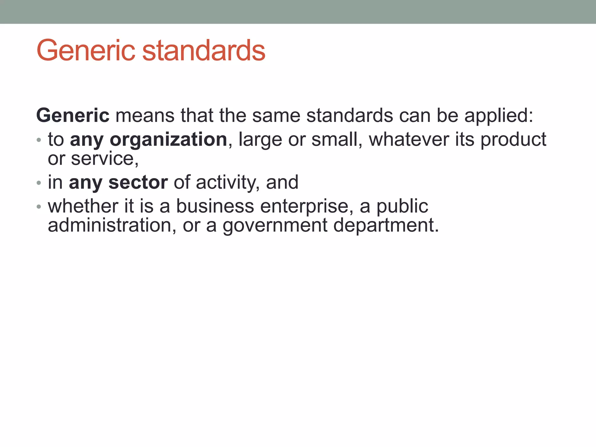 Generic standards
Generic means that the same standards can be applied:
• to any organization, large or small, whatever its product
or service,
• in any sector of activity, and
• whether it is a business enterprise, a public
administration, or a government department.
 