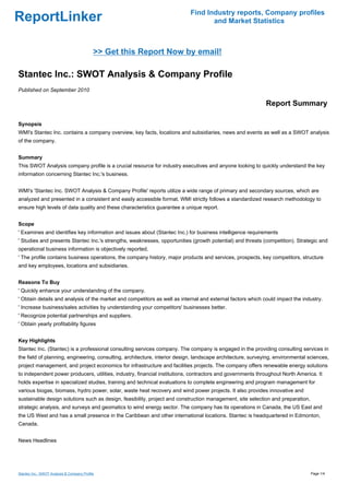 Find Industry reports, Company profiles
ReportLinker                                                                      and Market Statistics



                                            >> Get this Report Now by email!

Stantec Inc.: SWOT Analysis & Company Profile
Published on September 2010

                                                                                                             Report Summary

Synopsis
WMI's Stantec Inc. contains a company overview, key facts, locations and subsidiaries, news and events as well as a SWOT analysis
of the company.


Summary
This SWOT Analysis company profile is a crucial resource for industry executives and anyone looking to quickly understand the key
information concerning Stantec Inc.'s business.


WMI's 'Stantec Inc. SWOT Analysis & Company Profile' reports utilize a wide range of primary and secondary sources, which are
analyzed and presented in a consistent and easily accessible format. WMI strictly follows a standardized research methodology to
ensure high levels of data quality and these characteristics guarantee a unique report.


Scope
' Examines and identifies key information and issues about (Stantec Inc.) for business intelligence requirements
' Studies and presents Stantec Inc.'s strengths, weaknesses, opportunities (growth potential) and threats (competition). Strategic and
operational business information is objectively reported.
' The profile contains business operations, the company history, major products and services, prospects, key competitors, structure
and key employees, locations and subsidiaries.


Reasons To Buy
' Quickly enhance your understanding of the company.
' Obtain details and analysis of the market and competitors as well as internal and external factors which could impact the industry.
' Increase business/sales activities by understanding your competitors' businesses better.
' Recognize potential partnerships and suppliers.
' Obtain yearly profitability figures


Key Highlights
Stantec Inc. (Stantec) is a professional consulting services company. The company is engaged in the providing consulting services in
the field of planning, engineering, consulting, architecture, interior design, landscape architecture, surveying, environmental sciences,
project management, and project economics for infrastructure and facilities projects. The company offers renewable energy solutions
to independent power producers, utilities, industry, financial institutions, contractors and governments throughout North America. It
holds expertise in specialized studies, training and technical evaluations to complete engineering and program management for
various biogas, biomass, hydro power, solar, waste heat recovery and wind power projects. It also provides innovative and
sustainable design solutions such as design, feasibility, project and construction management, site selection and preparation,
strategic analysis, and surveys and geomatics to wind energy sector. The company has its operations in Canada, the US East and
the US West and has a small presence in the Caribbean and other international locations. Stantec is headquartered in Edmonton,
Canada.


News Headlines




Stantec Inc.: SWOT Analysis & Company Profile                                                                                    Page 1/4
 