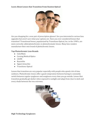 Learn About Lenses that Transition From Stanton Optical 
Are you shopping for a new pair of prescription glasses? Are you interested in various lens 
upgrades but aren’t sure what your options are. Have you ever considered lenses that 
transition? Transitional lenses, popularized by Transitions Optical, Inc. in the 1990’s, are 
more correctly called photochromic or photochromatic lenses. Many lens vendors 
manufacture their own brand of photochromic lenses. 
Top Photochromic Lens Brands 
● ColorMatic 
● Corning Medical Optics 
● LifeRX 
● Reactolite 
● Signet Armorlite 
● Transitions Optical 
Lenses that transition are very popular especially with people who spend a lot of time 
outdoors. Photochromic lenses offer a good compromise between having to constantly 
switch between regular eyeglasses and sunglasses every time you go outside. Lenses that 
transition gradually get darker when exposed to sunlight and adapt from clear to dark and 
every shade between the two extremes. 
High Technology Eyeglasses 
 