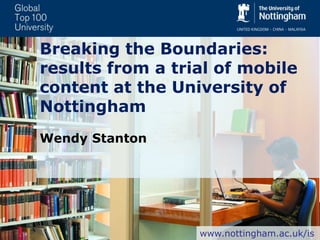 Breaking the Boundaries:
results from a trial of mobile
content at the University of
Nottingham
Wendy Stanton
www.nottingham.ac.uk/is
 