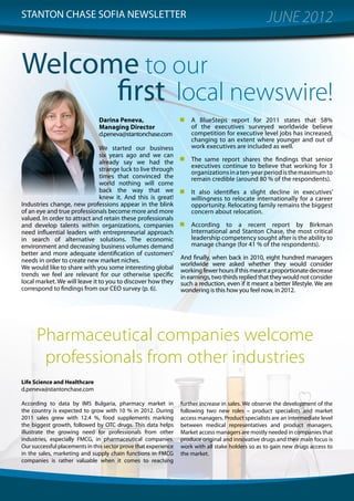 STANTON CHASE SOFIA NEWSLETTER                                                                      JUNE 2012


Welcome to our
      first local newswire!
                               Darina Peneva,                        A BlueSteps report for 2011 states that 58%
                               Managing Director                     of the executives surveyed worldwide believe
                               d.peneva@stantonchase.com             competition for executive level jobs has increased,
                                                                     changing to an extent where younger and out of
                               We started our business               work executives are included as well.
                               six years ago and we can
                               already say we had the                The same report shares the findings that senior
                                                                     executives continue to believe that working for 3
                               strange luck to live through          organizations in a ten-year period is the maximum to
                               times that convinced the              remain credible (around 80 % of the respondents).
                               world nothing will come
                               back the way that we                  It also identifies a slight decline in executives’
                               knew it. And this is great!           willingness to relocate internationally for a career
Industries change, new professions appear in the blink               opportunity. Relocating family remains the biggest
of an eye and true professionals become more and more                concern about relocation.
valued. In order to attract and retain these professionals
and develop talents within organizations, companies                  According to a recent report by Birkman
need influential leaders with entrepreneurial approach               International and Stanton Chase, the most critical
in search of alternative solutions. The economic                     leadership competency sought after is the ability to
environment and decreasing business volumes demand                   manage change (for 41 % of the respondents).
better and more adequate identification of customers’
needs in order to create new market niches.                      And finally, when back in 2010, eight hundred managers
                                                                 worldwide were asked whether they would consider
We would like to share with you some interesting global          working fewer hours if this meant a proportionate decrease
trends we feel are relevant for our otherwise specific           in earnings, two thirds replied that they would not consider
local market. We will leave it to you to discover how they       such a reduction, even if it meant a better lifestyle. We are
correspond to findings from our CEO survey (p. 6).               wondering is this how you feel now, in 2012.




      Pharmaceutical companies welcome
       professionals from other industries
Life Science and Healthcare
d.peneva@stantonchase.com

According to data by IMS Bulgaria, pharmacy market in            further increase in sales. We observe the development of the
the country is expected to grow with 10 % in 2012. During        following two new roles – product specialists and market
2011 sales grew with 12.4 %, food supplements marking            access managers. Product specialists are an intermediate level
the biggest growth, followed by OTC drugs. This data helps       between medical representatives and product managers.
illustrate the growing need for professionals from other         Market access managers are mostly needed in companies that
industries, especially FMCG, in pharmaceutical companies.        produce original and innovative drugs and their main focus is
Our successful placements in this sector prove that experience   work with all stake holders so as to gain new drugs access to
in the sales, marketing and supply chain functions in FMCG       the market.
companies is rather valuable when it comes to reaching




                                                                                                                             1
 