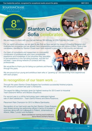 www.stantonchase.com
14
Your leadership partner, recognized for exceptional results around the globe MAY 2014
Stanton Chase
Sofia celebrates
We are happy to share with you that we had our 8th birthday on 20th February this year.
For our eighth anniversary we are glad to say that we have earned the respect of leading Bulgarian and
multinational companies and we already have longstanding partnerships with some of them. Quite a few
candidates, identified by Stanton Chase team have received a promotion in the country and abroad.
Our team of consultants and researchers is a successful
combination of professionals who have considerable
experience and knowledge of the industries they specialize
in and experience in the recruiting business, and last but
not least – have strong network of contacts with key
professionals.
We would like to thank you for being our partners and friends
through the years.
We are proud of our young and ambitious team who is “growing up” and becoming more experienced
with each project.
In recognition of our team work …
Through the years Stanton Chase Bulgaria has hundreds successfully finished projects.
We are proud to present last year’s champions.
The award for billing champion given for highest revenue for 2013 went to Industrial
Team Dobromir Minkov and Bissera Stoyanova.
For second year in a roll the technology team celebrated highest
rate of client satisfaction - Team Darina Peneva and Elena Rusanova.
Placement Rate Champion for 2013 is Biliana Djambaska.
Recognition of our hard work was the fact Stanton Chase Bulgaria
was ranked among top performing offices in terms of increase in
revenues along with our colleagues in Finland, Johannesburg,
Athens, Milan, London and Auckland.
Bissera and Dobromir receiving award certiﬁcate by
Darina Peneva and Harris Pezoulas.
8anniversary
th
 