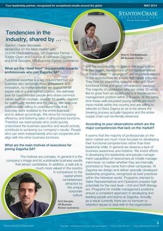 and the opportunities to grow in the organization.
In this regard, expectations of the representatives
of the so called “Y generation” are very much related
to the opportunities for a really fast career progress.
They look for interesting dynamic roles with both
functional focus and good remuneration package.
The majority of candidates who are under 30 would
like to grow from an expert role to a middle/senior
management position within 2-3 years. At the same
time these well-educated young talents are much
more mobile within the country and are willing to
relocate to Stara Zagora so as to be where the
brewing process actually happens and the entire
supply chain can be literally observed.
According to your observations which are the
major competencies that lack on the market?
It seems that the majority of professionals on the
labor market are much more focused on developing
their functional competencies rather than their
leadership skills. In general we observe a lack of
business awareness and initiative. We invest efforts
in developing the leadership and people manage-
ment capabilities of newcomers at middle manage-
ment level, no matter whether they are internally
promoted or they come from other companies. At
Zagorka we design and deliver specially developed
leadership programs, recognized as best practices
within the Heineken world. Programs oriented to
Sales Representatives and Operators prepare high
potentials for the next level – Unit and Shift Manag-
ers. Programs for middle management positions
ensure a consistent approach in developing and
leading people and teams at Zagorka. Actually,
as a result currently there are no turnover or
retention issues to deal with in the organization.
Your leadership partner, recognized for exceptional results around the globe MAY 2014
Tendencies in the
industry, shared by …
Stanton Chase discusses
tendencies on the labor market with
Victoria Chorbadzhiyska, HR Business Partner –
Supply Chain and Finance at Heineken Zagorka
and Emil Georgiev, HR Business Partner Commerce.
What are the “must have” requirements towards
professionals who join Zagorka SA?
Functional expertise is a key requirement but our
business also demands drive, enthusiasm and
innovation, no matter whether we search for an
expert role or a managerial position. We definitely
look for open-minded people who share common
values such as courage, passion for quality, respect
for individuals, society and the planet. We welcome
professionals willing to understand how their
everyday work isrelated to the entire business
and to deliver accordingly. We strive for increasing
efficiency and fostering sales in all business functions.
Therefore we need people who could quickly
understand the business specifics and would actively
contribute to achieving our company’s results. People
who can work independently and can cooperate and
align with the other business functions.
What are the main motives of executives for
joining Zagorka SA?
The motives are complex. In general it is the
company’s image and its sustainable business results
that attract candidates. In addition, a safe job is
much more valued in the country
in comparison to the
capital where
candidatesare
attracted by
the unique
corporate
culture
Victoria Chorbadzhiyska,
HR Business Partner
Emil Georgiev,
HR Business
Partner Commerce.
www.stantonchase.com
3
 