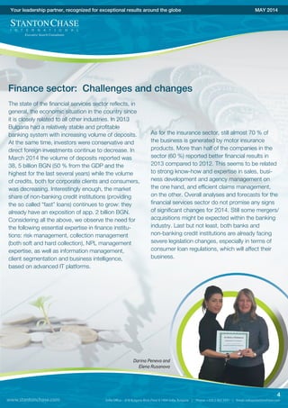 The state of the financial services sector reflects, in
general, the economic situation in the country since
it is closely related to all other industries. In 2013
Bulgaria had a relatively stable and profitable
banking system with increasing volume of deposits.
At the same time, investors were conservative and
direct foreign investments continue to decrease. In
March 2014 the volume of deposits reported was
38, 5 billion BGN (50 % from the GDP and the
highest for the last several years) while the volume
of credits, both for corporate clients and consumers,
was decreasing. Interestingly enough, the market
share of non-banking credit institutions (providing
the so called “fast” loans) continues to grow: they
already have an exposition of app. 2 billion BGN.
Considering all the above, we observe the need for
the following essential expertise in finance institu-
tions: risk management, collection management
(both soft and hard collection), NPL management
expertise, as well as information management,
client segmentation and business intelligence,
based on advanced IT platforms.
Your leadership partner, recognized for exceptional results around the globe MAY 2014
www.stantonchase.com
4
Finance sector: Challenges and changes
Darina Peneva and
Elena Rusanova
As for the insurance sector, still almost 70 % of
the business is generated by motor insurance
products. More than half of the companies in the
sector (60 %) reported better financial results in
2013 compared to 2012. This seems to be related
to strong know-how and expertise in sales, busi-
ness development and agency management on
the one hand, and efficient claims management,
on the other. Overall analyses and forecasts for the
financial services sector do not promise any signs
of significant changes for 2014. Still some mergers/
acquisitions might be expected within the banking
industry. Last but not least, both banks and
non-banking credit institutions are already facing
severe legislation changes, especially in terms of
consumer loan regulations, which will affect their
business.
 
