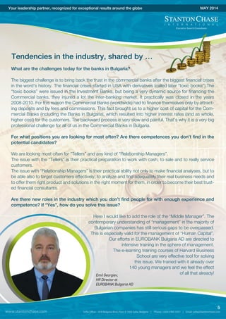 Your leadership partner, recognized for exceptional results around the globe MAY 2014
Tendencies in the industry, shared by …
What are the challenges today for the banks in Bulgaria?
The biggest challenge is to bring back the trust in the commercial banks after the biggest financial crises
in the word’s history. The financial crises started in USA with derivatives (called later “toxic books”).The
“toxic books” were issued in the Investment Banks, but being a very dynamic source for financing the
Commercial banks, they injured a lot the inter-banking market. It practically was closed in the years
2008-2010. For this reason the Commercial Banks (worldwide) had to finance themselves only by attract-
ing deposits and by fees and commissions. This fact brought us to a higher cost of capital for the Com-
mercial Banks (including the Banks in Bulgaria), which resulted into higher interest rates (and as whole,
higher cost) for the customers. The backward process is very slow and painful. That’s why it is a very big
professional challenge for all of us in the Commercial Banks in Bulgaria.
For what positions you are looking for most often? Are there competences you don’t find in the
potential candidates?
We are looking most often for “Tellers” and any kind of “Relationship Managers”.
The issue with the “Tellers” is their practical preparation to work with cash, to sale and to really service
customers.
The issue with “Relationship Managers” is their practical ability not only to make financial analyses, but to
be able also to target customers effectively, to analyze and find adequately their real business needs and
to offer them right product and solutions in the right moment for them, in order to become their best trust-
ed financial consultants.
Are there new roles in the industry which you don’t find people for with enough experience and
competence? If “Yes”, how do you solve this issue?
Here I would like to add the role of the “Middle Manager”. The
contemporary understanding of “management” in the majority of
Bulgarian companies has still serious gaps to be overpassed.
This is especially valid for the management of “Human Capital”.
Our efforts in EUROBANK Bulgaria AD are directed to
intensive training in the sphere of management.
The e-learning training courses of Harvard Business
School are very effective tool for solving
this issue. We trained with it already over
140 young managers and we feel the effect
of all that already!Emil Georgiev,
HR Director at
EUROBANK Bulgaria AD
www.stantonchase.com
5
 