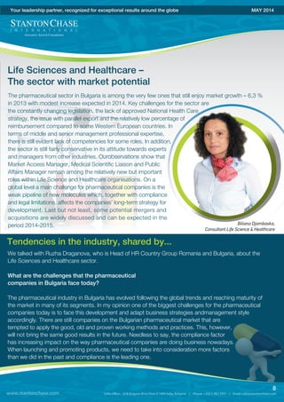 The pharmaceutical sector in Bulgaria is among the very few ones that still enjoy market growth – 6,3 %
in 2013 with modest increase expected in 2014. Key challenges for the sector are
the constantly changing legislation, the lack of approved National Health Care
strategy, the issue with parallel export and the relatively low percentage of
reimbursement compared to some Western European countries. In
terms of middle and senior management professional expertise,
there is still evident lack of competencies for some roles. In addition,
the sector is still fairly conservative in its attitude towards experts
and managers from other industries. Ourobservations show that
Market Access Manager, Medical Scientific Liaison and Public
Affairs Manager remain among the relatively new but important
roles within Life Science and Healthcare organisations. On a
global level a main challenge for pharmaceutical companies is the
weak pipeline of new molecules which, together with compliance
and legal limitations, affects the companies’ long-term strategy for
development. Last but not least, some potential mergers and
acquisitions are widely discussed and can be expected in the
period 2014-2015.
www.stantonchase.com
8
Your leadership partner, recognized for exceptional results around the globe MAY 2014
Life Sciences and Healthcare –
The sector with market potential
Biliana Djambaska,
Consultant Life Science & Healthcare
We talked with Ruzha Draganova, who is Head of HR Country Group Romania and Bulgaria, about the
Life Sciences and Healthcare sector.
What are the challenges that the pharmaceutical
companies in Bulgaria face today?
The pharmaceutical industry in Bulgaria has evolved following the global trends and reaching maturity of
the market in many of its segments. In my opinion one of the biggest challenges for the pharmaceutical
companies today is to face this development and adapt business strategies andmanagement style
accordingly. There are still companies on the Bulgarian pharmaceutical market that are
tempted to apply the good, old and proven working methods and practices. This, however,
will not bring the same good results in the future. Needless to say, the compliance factor
has increasing impact on the way pharmaceutical companies are doing business nowadays.
When launching and promoting products, we need to take into consideration more factors
than we did in the past and compliance is the leading one.
Tendencies in the industry, shared by...
 