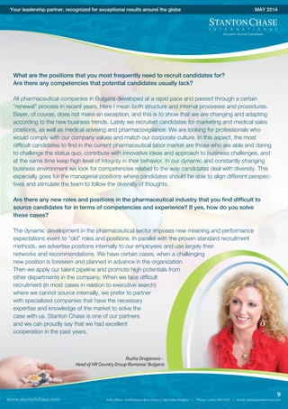 What are the positions that you most frequently need to recruit candidates for?
Are there any competencies that potential candidates usually lack?
All pharmaceutical companies in Bulgaria developed at a rapid pace and passed through a certain
“renewal” process in recent years. Here I mean both structure and internal processes and procedures.
Bayer, of course, does not make an exception, and this is to show that we are changing and adapting
according to the new business trends. Lately we recruited candidates for marketing and medical sales
positions, as well as medical advising and pharmacovigilance. We are looking for professionals who
would comply with our company values and match our corporate culture. In this aspect, the most
difficult candidates to find in the current pharmaceutical labor market are those who are able and daring
to challenge the status quo, contribute with innovative ideas and approach to business challenges, and
at the same time keep high level of integrity in their behavior. In our dynamic and constantly changing
business environment we look for competencies related to the way candidates deal with diversity. This
especially goes for the managerial positions where candidates should be able to align different perspec-
tives and stimulate the team to follow the diversity of thoughts.
Are there any new roles and positions in the pharmaceutical industry that you find difficult to
source candidates for in terms of competencies and experience? If yes, how do you solve
these cases?
The dynamic development in the pharmaceutical sector imposes new meaning and performance
expectations event to “old” roles and positions. In parallel with the proven standard recruitment
methods, we advertise positions internally to our employees and use largely their
networks and recommendations. We have certain cases, when a challenging
new position is foreseen and planned in advance in the organization.
Then we apply our talent pipeline and promote high potentials from
other departments in the company. When we face difficult
recruitment (in most cases in relation to executive search)
where we cannot source internally, we prefer to partner
with specialized companies that have the necessary
expertise and knowledge of the market to solve the
case with us. Stanton Chase is one of our partners
and we can proudly say that we had excellent
cooperation in the past years.
www.stantonchase.com
9
Your leadership partner, recognized for exceptional results around the globe MAY 2014
Ruzha Draganova -
Head of HR Country Group Romania/ Bulgaria
 