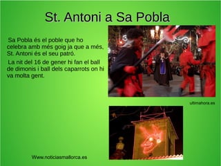 St. Antoni a Sa Pobla
Sa Pobla és el poble que ho
celebra amb més goig ja que a més,
St. Antoni és el seu patró.
La nit del 16 de gener hi fan el ball
de dimonis i ball dels caparrots on hi
va molta gent.

ultimahora.es

Www.noticiasmallorca.es

 