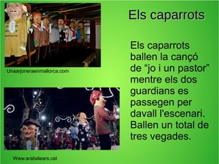 Els caparrots

Unaarjoneraenmallorca.com

Www.arabalears.cat

Els caparrots
ballen la cançó
de “jo i un pastor”
mentre els dos
guardians es
passegen per
davall l'escenari.
Ballen un total de
tres vegades.

 