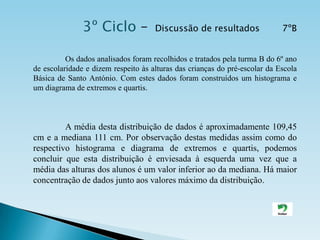 3º Ciclo –  Discussão de resultados        7ºB                    	Os dados analisados foram recolhidos e tratados pela turma B do 6º ano de escolaridade e dizem respeito às alturas das crianças do pré-escolar da Escola Básica de Santo António. Com estes dados foram construídos um histograma e um diagrama de extremos e quartis. A média desta distribuição de dados é aproximadamente 109,45 cm e a mediana 111 cm. Por observação destas medidas assim como do respectivo histograma e diagrama de extremos e quartis, podemos concluir que esta distribuição é enviesada à esquerda uma vez que a média das alturas dos alunos é um valor inferior ao da mediana. Há maior concentração de dados junto aos valores máximo da distribuição. 