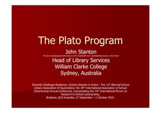 The Plato Program
                                   John Stanton
         BA (Syd) GradDipAppSci(Information) (UTS) GradDipBM (ACT) GradDipEd(Secondary) (CSU) AALIA


                   Head of Library Services
                    William Clarke College
                      Sydney, Australia

Diversity Challenge Resilience: School Libraries in Action - The 12th Biennial School
 Library Association of Queensland, the 39th International Association of School
 Librarianship Annual Conference, incorporating the 14th International Forum on
                        Research in School Librarianship,
            Brisbane, QLD Australia, 27 September – 1 October 2010.
 