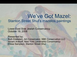 We’ve Got Mazel: Stanton Street Shul’s mazelos paintings Lower East Side Jewish Conservancy October 19, 2008 Presented by: Beth Edelstein, Art Conservator, SBE Conservation LLC Miriam Aranoff, New York Landmarks Conservancy Elissa Sampson, Stanton Street Shul 