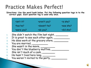Practice Makes Perfect!Directions: Use the word bank below. Put the following question tags in to the correct gaps. Each question tag is used only once.She didn't watch the film last night, ________ It is great to see each other again, __________ He does work at the grocery store, _________ You are married, __________ She wasn’t in the movie, _________ You don't like blueberry muffins, ___________ She isn't much of a cook, ________ He hasn't lived here long, ________ You weren't invited to the party, __________ isn’t it?