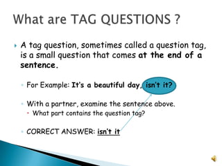 A tag question, sometimes called a question tag, is a small question that comes at the end of a sentence.For Example: It’s a beautiful day, isn’t it?With a partner, examine the sentence above.  What part contains the question tag?CORRECT ANSWER: isn’t itWhat are TAG QUESTIONS ?