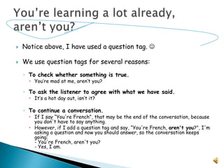 Notice above, I have used a question tag. We use question tags for several reasons:To check whether something is true. You’re mad at me, aren’t you?To ask the listener to agree with what we have said. It’s a hot day out, isn’t it?To continue a conversation. If I say “You're French", that may be the end of the conversation, because you don't have to say anything. However, if I add a question tag and say, “You're French, aren't you?", I'm asking a question and now you should answer, so the conversation keeps going:- You're French, aren't you?- Yes, I am.You’re learning a lot already, aren’t you?