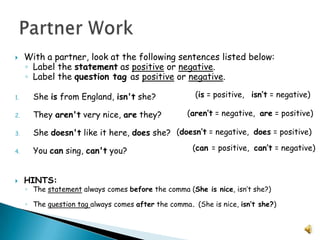 With a partner, look at the following sentences listed below:Label the statement as positive or negative.Label the question tag as positive or negative.She is from England, isn't she?                  They aren't very nice, are they?  She doesn't like it here, does she?   You can sing, can't you? 	HINTS: The statement always comes before the comma (She is nice, isn’t she?)The question tag always comes after the comma. (She is nice, isn’t she?)Partner Work(is = positive,   isn’t = negative)(aren’t = negative,  are = positive)(doesn’t = negative,  does = positive)(can = positive,  can’t = negative)
