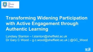 Transforming Widening Participation
with Active Engagement through
Authentic Learning
Lyndsey Stanton – l.stanton@sheffield.ac.uk
Dr Gary C Wood – g.c.wood@sheffield.ac.uk | @GC_Wood
 