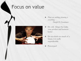 Focus on valuePlans are nothing; planning is everything.	Dwight D. EisenhowerDo only  things that make your product and business betterDo not think too much of a future, it is really unpredictablePrototypes!