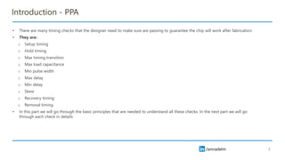 /amradelm
Introduction - PPA
• There are many timing checks that the designer need to make sure are passing to guarantee the chip will work after fabrication.
• They are:
o Setup timing
o Hold timing
o Max timing transition
o Max load capacitance
o Min pulse width
o Max delay
o Min delay
o Skew
o Recovery timing
o Removal timing
• In this part we will go through the basic principles that are needed to understand all these checks. In the next part we will go
through each check in details
3
 