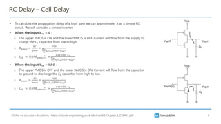 /amradelm
RC Delay – Cell Delay
• To calculate the propagation delay of a logic gate we can approximate1 it as a simple RC
circuit. We will consider a simple inverter.
• When the input 𝑽𝒊𝒏 = 𝟎 :
o The upper PMOS is ON and the lower NMOS is OFF. Current will flow from the supply to
charge the 𝐶𝐿 capacitor from low to high.
o 𝑅𝑝𝑚𝑜𝑠 =
Δ𝑉
𝐼𝑝𝑚𝑜𝑠
=
𝑉𝐷𝐷
𝑊𝑝
2𝐿
𝜇𝑝𝐶𝑜𝑥 𝑉𝐷𝐷−𝑉𝑡ℎ
2
o 𝑡𝐿𝐻 = 0.69𝑅𝑝𝑚𝑜𝑠𝐶𝐿 =
0.69 𝑉𝐷𝐷 . 𝐶𝐿
𝑊𝑝
2𝐿
𝜇𝑝𝐶𝑜𝑥 𝑉𝐷𝐷−𝑉𝑡ℎ
2
• When the input 𝑽𝒊𝒏 = 𝑽𝑫𝑫 :
o The upper PMOS is OFF and the lower NMOS is ON. Current will flow from the capacitor
to ground to discharge the 𝐶𝐿 capacitor from high to low.
o 𝑅𝑛𝑚𝑜𝑠 =
Δ𝑉
𝐼𝑛𝑚𝑜𝑠
=
𝑉𝐷𝐷
𝑊𝑛
2𝐿
𝜇𝑛𝐶𝑜𝑥 𝑉𝐷𝐷−𝑉𝑡ℎ
2
o 𝑡𝐻𝐿 = 0.69𝑅𝑛𝑚𝑜𝑠𝐶𝐿 =
0.69 𝑉𝐷𝐷 . 𝐶𝐿
𝑊𝑛
2𝐿
𝜇𝑛𝐶𝑜𝑥 𝑉𝐷𝐷−𝑉𝑡ℎ
2
6
[1] For an accurate calculations : https://classes.engineering.wustl.edu/cse463/Chapter_6_CSE463.pdf
 