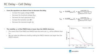 /amradelm
RC Delay – Cell Delay
• From the equations we observe how to decrease the delay
o Increase the supply voltage 𝑽𝑫𝑫
o Decrease the threshold voltage (𝑽𝒕𝒉)
o Decrease the load capacitance (𝑪𝑳)
o Increase the transistor size 𝑾
o Decrease the transistor length (𝑳)
• The mobility (𝝁) of the PMOS holes is lower than the NMOS electrons.
o This means that if the PMOS and NMOS have the same size, 𝑡𝐻𝐿 will be different than
𝑡𝐿𝐻
o We can make the difference small by making the PMOS network size larger than the
NMOS network
7
𝑡𝐿𝐻 = 0.69𝑅𝑝𝑚𝑜𝑠𝐶𝐿 =
0.69 𝑉𝐷𝐷 . 𝐶𝐿
𝑊𝑝
2𝐿
𝜇𝑝𝐶𝑜𝑥 𝑉𝐷𝐷−𝑉𝑡ℎ
2
𝑡𝐻𝐿 = 0.69𝑅𝑛𝑚𝑜𝑠𝐶𝐿 =
0.69 𝑉𝐷𝐷 . 𝐶𝐿
𝑊𝑛
2𝐿
𝜇𝑛𝐶𝑜𝑥 𝑉𝐷𝐷−𝑉𝑡ℎ
2
 