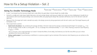 /amradelm
/amradelm
How to Fix a Setup Violation – Sol. 2
Going To a Smaller Technology Node
• In part 1 we showed how the transistor length (tech node) affects the gate delay. A shorter length has smaller delay
• Going for a smaller tech node means higher fabrication cost and a longer design cycle because smaller tech nodes are more challenging to handle the on
chip variations (OCV) and the physical design rule constraints (DRC) and preparing the design files (standard cell libraries, etc) for the new tech node will
take time.
• Because of this, the target tech node is decided very early in the design process by doing experiments with the tech node to see if the target frequency will
be feasible or not
• These experiments could be :
o Quick hand calculations : By considering the average cell delay in the tech node and the average combinational path length. For example, 𝑇𝑎𝑣𝑔 = 5𝑛𝑠
and the average number of cells in a timing path = 20. So, on average, the combinational delay = 5 ∗ 20 = 100𝑛𝑠 meaning a maximum clock frequency
of
1
100𝑒−9
= 10 MHz.
This is, of course, a very rough estimation as it doesn’t include the effects of wire delay, clock latencies, etc. But the more effort you put in these
calculations the more accurate they get
o Doing a quick project : By synthesizing a small block or a previous project to get an estimate of the maximum clock frequency you can achieve on this
tech node
12
𝑇𝑙𝑎𝑢𝑛𝑐ℎ_𝑒𝑑𝑔𝑒 + 𝑇𝑙𝑎𝑢𝑛𝑐ℎ_𝑙𝑎𝑡𝑒𝑛𝑐𝑦 + 𝑇𝑐𝑜𝑚𝑏 < 𝑇𝑐𝑎𝑝𝑡𝑢𝑟𝑒_𝑒𝑑𝑔𝑒 − 𝑇𝑠𝑒𝑡𝑢𝑝 + 𝑇𝑐𝑎𝑝𝑡𝑢𝑟𝑒_𝑙𝑎𝑡𝑒𝑛𝑐𝑦
 