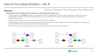 /amradelm
/amradelm
How to Fix a Setup Violation – Sol. 8
Retiming
• Retiming can be done manually by the RTL designer or automatically by the synthesis tools
o In the example below, the purple logic takes as input A and B. If we move the green logic to the next cycle, we get B one cycle later than what was
expected. When we wait for this one cycle, 𝑨𝟏 will be gone and a new 𝑨𝟐 will arrive which will get computed with sample 𝑩𝟏. This will break the
functionality of the circuit
o Synthesis tools will avoid any retiming that breaks the functionality as this example did.
o The RTL designer has full control over the code so he can fix this issue by, for example, adding a pipeline register before the purple logic to delay it one
cycle and handle any new issues that will appear due to this added register
o Hence, the RTL designer can do more aggressive retiming compared to the synthesis tools but with extra effort.
20
𝑇𝑙𝑎𝑢𝑛𝑐ℎ_𝑒𝑑𝑔𝑒 + 𝑇𝑙𝑎𝑢𝑛𝑐ℎ_𝑙𝑎𝑡𝑒𝑛𝑐𝑦 + 𝑇𝑐𝑜𝑚𝑏 < 𝑇𝑐𝑎𝑝𝑡𝑢𝑟𝑒_𝑒𝑑𝑔𝑒 − 𝑇𝑠𝑒𝑡𝑢𝑝 + 𝑇𝑐𝑎𝑝𝑡𝑢𝑟𝑒_𝑙𝑎𝑡𝑒𝑛𝑐𝑦
𝑨𝟏
𝑩𝟏
𝑨𝟐
𝑩𝟏
1st Cycle 2nd Cycle
 