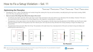 /amradelm
/amradelm
How to Fix a Setup Violation – Sol. 11
Optimizing the Floorplan
• Floorplaning is the 1st step in the PNR flow and involves things like creating the chip size and boundaries, manually placing the major blocks (analog, SRAM,
etc) in the chip, and placing the chip ports
• Here are some of the things that affects the setup in the circuit
o A small chip area might cause the cells to get closer to each other and closer to the ports which in turn will reduce the wire delays. However, if the size is
too small several issues will appear such as big voltage drop, cell congestion, routing detours, crosstalk, etc1.
o The placement of the major blocks in the chip affects the timing. The example on the left shows how the placement of the SRAMs near the IO ports might
block the standard cells from being placed near their relevant ports. Not only that but they will block the routing resulting in longer wire delays to go
around them.
o The placement of the ports also affect the timing. The example on the right shows how a bad placement of the ports can lead to long wire delays and
buffering which will worsen 𝑇𝑐𝑜𝑚𝑏
24
𝑇𝑙𝑎𝑢𝑛𝑐ℎ_𝑒𝑑𝑔𝑒 + 𝑇𝑙𝑎𝑢𝑛𝑐ℎ_𝑙𝑎𝑡𝑒𝑛𝑐𝑦 + 𝑇𝑐𝑜𝑚𝑏 < 𝑇𝑐𝑎𝑝𝑡𝑢𝑟𝑒_𝑒𝑑𝑔𝑒 − 𝑇𝑠𝑒𝑡𝑢𝑝 + 𝑇𝑐𝑎𝑝𝑡𝑢𝑟𝑒_𝑙𝑎𝑡𝑒𝑛𝑐𝑦
We won’t discuss these issues because they are out of the scope of this document. You are advised to research
these topics to get a better understanding of the slides
[1] :
Block Placement Port Placement
 