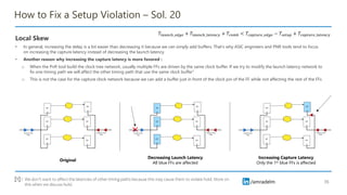 /amradelm
/amradelm
How to Fix a Setup Violation – Sol. 20
Local Skew
• In general, increasing the delay is a lot easier than decreasing it because we can simply add buffers. That’s why ASIC engineers and PNR tools tend to focus
on increasing the capture latency instead of decreasing the launch latency.
• Another reason why increasing the capture latency is more favored :
o When the PnR tool build the clock tree network, usually multiple FFs are driven by the same clock buffer. If we try to modify the launch latency network to
fix one timing path we will affect the other timing path that use the same clock buffer1
o This is not the case for the capture clock network because we can add a buffer just in front of the clock pin of the FF while not affecting the rest of the FFs
35
𝑇𝑙𝑎𝑢𝑛𝑐ℎ_𝑒𝑑𝑔𝑒 + 𝑇𝑙𝑎𝑢𝑛𝑐ℎ_𝑙𝑎𝑡𝑒𝑛𝑐𝑦 + 𝑇𝑐𝑜𝑚𝑏 < 𝑇𝑐𝑎𝑝𝑡𝑢𝑟𝑒_𝑒𝑑𝑔𝑒 − 𝑇𝑠𝑒𝑡𝑢𝑝 + 𝑇𝑐𝑎𝑝𝑡𝑢𝑟𝑒_𝑙𝑎𝑡𝑒𝑛𝑐𝑦
Original
Decreasing Launch Latency
All blue FFs are affected
Increasing Capture Latency
Only the 1st blue FFs is affected
We don’t want to affect the latencies of other timing paths because this may cause them to violate hold. More on
this when we discuss hold.
[1] :
 