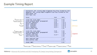 /amradelm
/amradelm
Example Timing Report
40
𝐷 𝑒 𝑙 𝑎 𝑦
𝐶𝑎𝑝𝑡𝑢𝑟𝑒
𝑇𝑙𝑎𝑢𝑛𝑐ℎ_𝑙𝑎𝑡𝑒𝑛𝑐𝑦 →
𝑇𝑐𝑞 →
𝑇ℎ𝑜𝑙𝑑 →
𝑇𝑐𝑎𝑝𝑡𝑢𝑟𝑒_𝑒𝑑𝑔𝑒 →
𝑇𝑐𝑎𝑝𝑡𝑢𝑟𝑒_𝑙𝑎𝑡𝑒𝑛𝑐𝑦 →
𝑇𝑐𝑜𝑚𝑏{
𝐿𝑎𝑢𝑛𝑐ℎ
Advanced HDL Synthesis and SOC Prototyping: RTL Design Using Verilog | SpringerLink
Reference :
𝑇𝑙𝑎𝑢𝑛𝑐ℎ_𝑒𝑑𝑔𝑒 →
𝑇𝑙𝑎𝑢𝑛𝑐ℎ_𝑒𝑑𝑔𝑒 + 𝑇𝑙𝑎𝑢𝑛𝑐ℎ_𝑙𝑎𝑡𝑒𝑛𝑐𝑦 + 𝑇𝑐𝑜𝑚𝑏 ≥ 𝑇𝑐𝑎𝑝𝑡𝑢𝑟𝑒_𝑒𝑑𝑔𝑒 + 𝑇𝑐𝑎𝑝𝑡𝑢𝑟𝑒_𝑙𝑎𝑡𝑒𝑛𝑐𝑦 + 𝑇ℎ𝑜𝑙𝑑
 