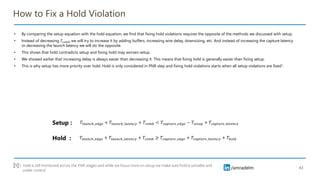 /amradelm
/amradelm
How to Fix a Hold Violation
• By comparing the setup equation with the hold equation, we find that fixing hold violations requires the opposite of the methods we discussed with setup.
• Instead of decreasing 𝑇𝑐𝑜𝑚𝑏 we will try to increase it by adding buffers, increasing wire delay, downsizing, etc. And instead of increasing the capture latency
or decreasing the launch latency we will do the opposite.
• This shows that hold contradicts setup and fixing hold may worsen setup.
• We showed earlier that increasing delay is always easier than decreasing it. This means that fixing hold is generally easier than fixing setup.
• This is why setup has more priority over hold. Hold is only considered in PNR step and fixing hold violations starts when all setup violations are fixed1.
43
𝑇𝑙𝑎𝑢𝑛𝑐ℎ_𝑒𝑑𝑔𝑒 + 𝑇𝑙𝑎𝑢𝑛𝑐ℎ_𝑙𝑎𝑡𝑒𝑛𝑐𝑦 + 𝑇𝑐𝑜𝑚𝑏 ≥ 𝑇𝑐𝑎𝑝𝑡𝑢𝑟𝑒_𝑒𝑑𝑔𝑒 + 𝑇𝑐𝑎𝑝𝑡𝑢𝑟𝑒_𝑙𝑎𝑡𝑒𝑛𝑐𝑦 + 𝑇ℎ𝑜𝑙𝑑
𝑇𝑙𝑎𝑢𝑛𝑐ℎ_𝑒𝑑𝑔𝑒 + 𝑇𝑙𝑎𝑢𝑛𝑐ℎ_𝑙𝑎𝑡𝑒𝑛𝑐𝑦 + 𝑇𝑐𝑜𝑚𝑏 < 𝑇𝑐𝑎𝑝𝑡𝑢𝑟𝑒_𝑒𝑑𝑔𝑒 − 𝑇𝑠𝑒𝑡𝑢𝑝 + 𝑇𝑐𝑎𝑝𝑡𝑢𝑟𝑒_𝑙𝑎𝑡𝑒𝑛𝑐𝑦
Setup :
Hold :
Hold is still monitored across the PNR stages and while we focus more on setup we make sure hold is solvable and
under control
[1] :
 