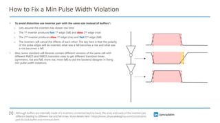/amradelm
/amradelm
How to Fix a Min Pulse Width Violation
• To avoid distortion use inverter pair with the same size instead of buffers1:
o Lets assume the inverters has slower rise time.
o The 1st inverter produces fast 1st edge (fall) and slow 2nd edge (rise)
o The 2nd inverter produces slow 1st edge (rise) and fast 2nd edge (fall)
o The inverters will cancel the effects of each other. The key here is that the polarity
of the pulse edges will be inverted, what was a fall becomes a rise and what was
a rise becomes a fall.
• Also, some standard cell libraries contain different versions of the same cell with
different PMOS and NMOS transistor sizes to get different transition times
(symmetric rise and fall, more rise, more fall) to aid the backend designer in fixing
min pulse width violations.
Although buffers are internally made of 2 inverters connected back to back, the sizes and loads of the inverters are
different leading to different rise and fall times. More details here : https://www.physicaldesign4u.com/2020/03/cts-
part-iii-clock-buffer-and-minimum.html
[1] :
 