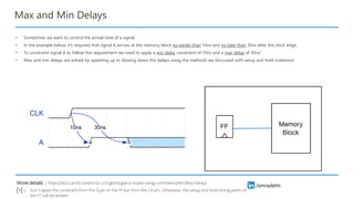 /amradelm
/amradelm
Max and Min Delays
• Sometimes we want to control the arrival time of a signal.
• In the example below, it’s required that signal A arrives at the memory block no eariler than 10ns and no later than 30ns after the clock edge.
• To constraint signal A to follow this requirement we need to apply a min delay constraint of 10ns and a max delay of 30ns1.
• Max and min delays are solved by speeding up or slowing down the delays using the methods we discussed with setup and hold violations.
https://docs.amd.com/r/2021.2-English/ug903-vivado-using-constraints/Min/Max-Delays
More details :
Don’t apply the constraint from the Q pin of the FF but from the CK pin. Otherwise, the setup and hold timing paths of
the FF will be broken
[1] :
 