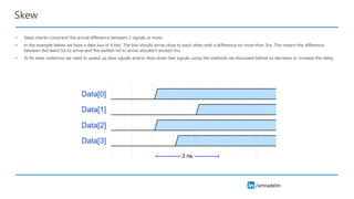 /amradelm
/amradelm
Skew
• Skew checks constraint the arrival difference between 2 signals or more.
• In the example below we have a data bus of 4 bits. The bits should arrive close to each other with a difference no more than 3ns. This means the difference
between the latest bit to arrive and the earliest bit to arrive shouldn’t exceed 3ns.
• To fix skew violations we need to speed up slow signals and/or slow down fast signals using the methods we discussed before to decrease or increase the delay
 
